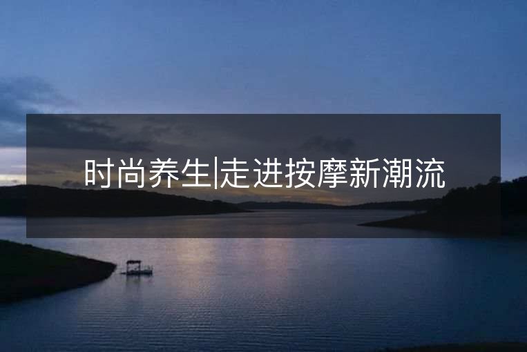 时尚养生|走进按摩新潮流 时尚养生|走进按摩新潮流